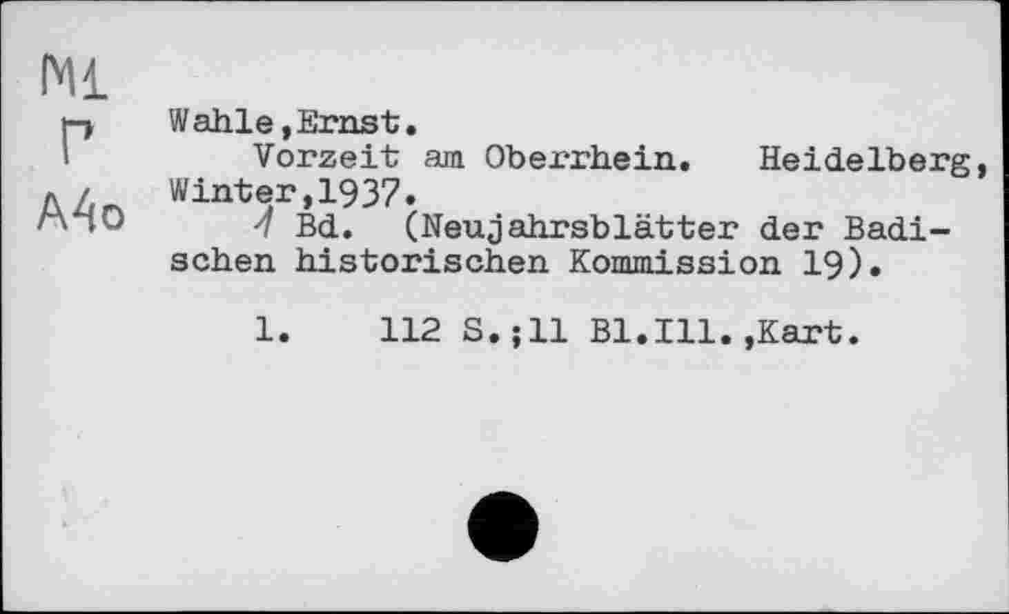 ﻿Ml г
A4o
Wahle,Ernst.
Vorzeit am Oberrhein. Heidelberg, Winter,1937.
-7 Bd. (Neujahrsblätter der Badischen historischen Kommission 19).
1.	112 S.;ll Bl.Ill.,Kart.